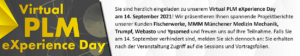Sie sind herzlich eingeladen zu unserem Virtual PLM eXperience Day am 14. September 2021! Wir präsentieren Ihnen spannende Projektberichte unserer Kunden Fischerwerke, MMM Münchener Medizin Mechanik, Trumpf, Webasto und Ypsomed und freuen uns auf Ihre Teilnahme. Falls Sie am 14. September verhindert sind, melden Sie sich dennoch an: Sie erhalten nach der Veranstaltung Zugriff auf die Sessions und Vortragsfolien.